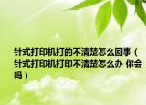 针式打印机打的不清楚怎么回事（针式打印机打印不清楚怎么办 你会吗）