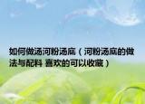 如何做汤河粉汤底（河粉汤底的做法与配料 喜欢的可以收藏）