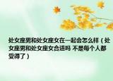 处女座男和处女座女在一起会怎么样（处女座男和处女座女合适吗 不是每个人都受得了）