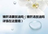 猪肝汤要放油吗（猪肝汤放油吗 详情在这里哦）
