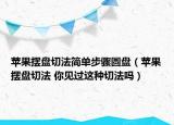 苹果摆盘切法简单步骤圆盘（苹果摆盘切法 你见过这种切法吗）