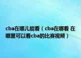 cba在哪儿能看（cba在哪看 在哪里可以看cba的比赛视频）