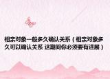 相亲对象一般多久确认关系（相亲对象多久可以确认关系 这期间你必须要有进展）