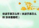 依波手表怎么样（依波手表怎么样 快来看看吧）