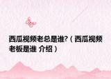 西瓜视频老总是谁?（西瓜视频老板是谁 介绍）