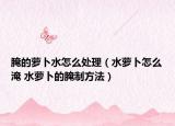 腌的萝卜水怎么处理（水萝卜怎么淹 水萝卜的腌制方法）
