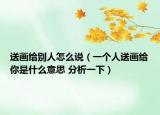 送画给别人怎么说（一个人送画给你是什么意思 分析一下）