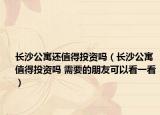 长沙公寓还值得投资吗（长沙公寓值得投资吗 需要的朋友可以看一看）