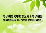 电子税务局申报怎么弄（电子税务局申报流程 电子税务局如何申报）