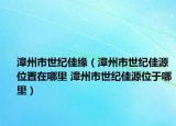 漳州市世纪佳缘（漳州市世纪佳源位置在哪里 漳州市世纪佳源位于哪里）