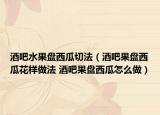 酒吧水果盘西瓜切法（酒吧果盘西瓜花样做法 酒吧果盘西瓜怎么做）