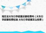 现在坐火车行李超重还要收费吗（火车行李超重收费标准 火车行李超重怎么收费）