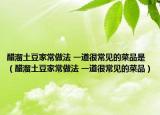 醋溜土豆家常做法 一道很常见的菜品是（醋溜土豆家常做法 一道很常见的菜品）