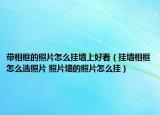带相框的照片怎么挂墙上好看（挂墙相框怎么选照片 照片墙的照片怎么挂）