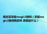 现在买荣耀magic2值吗（荣耀magic2值得购买吗 原因是什么）