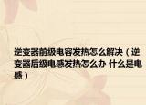 逆变器前级电容发热怎么解决（逆变器后级电感发热怎么办 什么是电感）