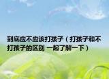 到底应不应该打孩子（打孩子和不打孩子的区别 一起了解一下）