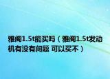 雅阁1.5t能买吗（雅阁1.5t发动机有没有问题 可以买不）