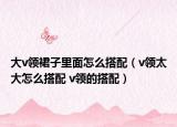 大v领裙子里面怎么搭配（v领太大怎么搭配 v领的搭配）