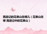 西游记的花果山在哪儿（花果山在哪 西游记中的花果山）