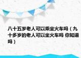 八十五岁老人可以乘坐火车吗（九十多岁的老人可以坐火车吗 你知道吗）