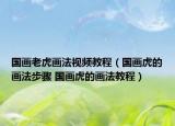 国画老虎画法视频教程（国画虎的画法步骤 国画虎的画法教程）