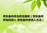 京东备件库仓库在哪里（京东备件库如何进入 京东备件库进入方法）