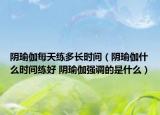 阴瑜伽每天练多长时间（阴瑜伽什么时间练好 阴瑜伽强调的是什么）