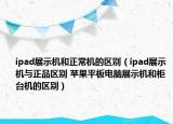 ipad展示机和正常机的区别（ipad展示机与正品区别 苹果平板电脑展示机和柜台机的区别）