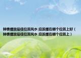 钟表摆放最佳位置风水 应该摆在哪个位置上好（钟表摆放最佳位置风水 应该摆在哪个位置上）