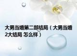 大男当婚第二部结局（大男当婚2大结局 怎么样）