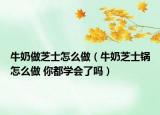 牛奶做芝士怎么做（牛奶芝士锅怎么做 你都学会了吗）