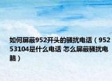 如何屏蔽952开头的骚扰电话（95253104是什么电话 怎么屏蔽骚扰电脑）
