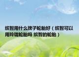 缤智用什么牌子轮胎好（缤智可以用玲珑轮胎吗 缤智的轮胎）