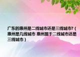 广东的惠州是二线城市还是三线城市?（惠州是几线城市 惠州属于二线城市还是三线城市）
