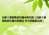 白萝卜雪梨陈皮红糖水的功效（白萝卜雪梨陈皮红糖水的做法 半小时就能完成）