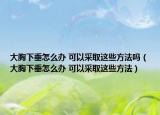 大胸下垂怎么办 可以采取这些方法吗（大胸下垂怎么办 可以采取这些方法）