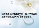 成绩太差有必要读高中吗（孩子学习成绩差还有必要上高中吗 要不要逼他）