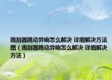 雨刮器跳动异响怎么解决 详细解决方法图（雨刮器跳动异响怎么解决 详细解决方法）