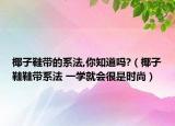 椰子鞋带的系法,你知道吗?（椰子鞋鞋带系法 一学就会很是时尚）
