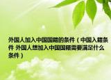 外国人加入中国国籍的条件（中国入籍条件 外国人想加入中国国籍需要满足什么条件）