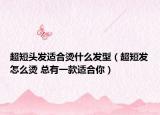 超短头发适合烫什么发型（超短发怎么烫 总有一款适合你）