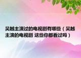 吴越主演过的电视剧有哪些（吴越主演的电视剧 这些你都看过吗）