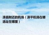 滦县附近的机场（滦平机场在哪 选址在哪里）