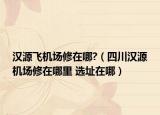 汉源飞机场修在哪?（四川汉源机场修在哪里 选址在哪）