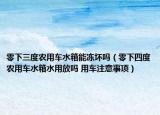 零下三度农用车水箱能冻坏吗（零下四度农用车水箱水用放吗 用车注意事项）