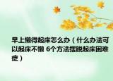 早上懒得起床怎么办（什么办法可以起床不懒 6个方法摆脱起床困难症）