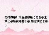 怎样做茶叶干后是绿色（怎么手工炒出茶色黄绿的干茶 如何炒出干茶）