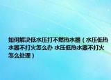 如何解决低水压打不燃热水器（水压低热水器不打火怎么办 水压低热水器不打火怎么处理）