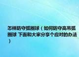 怎样防守弧圈球（如何防守高吊弧圈球 下面和大家分享个应对的办法）